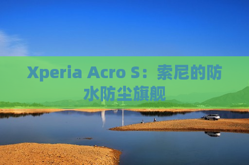 Xperia Acro S：索尼的防水防尘旗舰