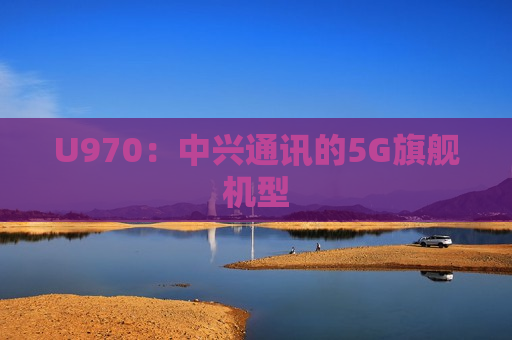 U970：中兴通讯的5G旗舰机型