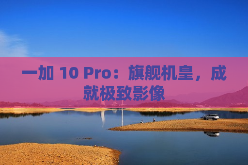 一加 10 Pro：旗舰机皇，成就极致影像