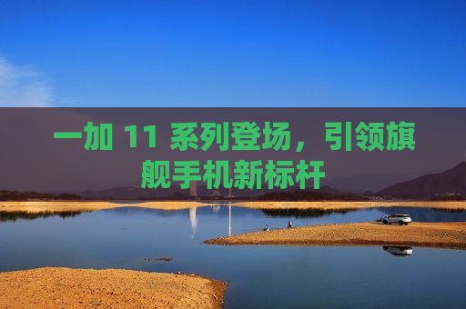 一加 11 系列登场，引领旗舰手机新标杆