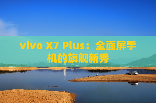 vivo X7 Plus：全面屏手机的旗舰新秀