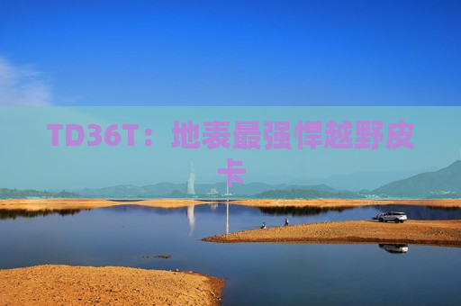 TD36T：地表最强悍越野皮卡