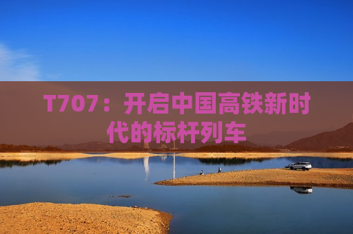 T707：开启中国高铁新时代的标杆列车