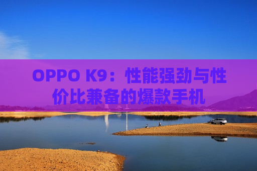 OPPO K9：性能强劲与性价比兼备的爆款手机