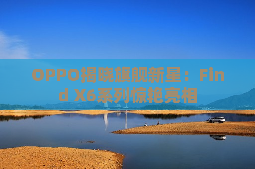 OPPO揭晓旗舰新星：Find X6系列惊艳亮相