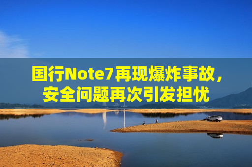 国行Note7再现爆炸事故，安全问题再次引发担忧