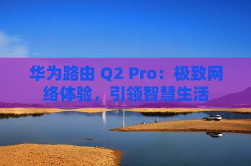 华为路由 Q2 Pro：极致网络体验，引领智慧生活