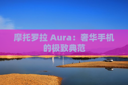 摩托罗拉 Aura：奢华手机的极致典范