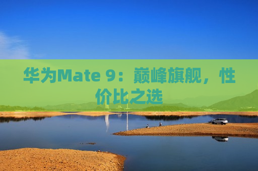 华为Mate 9：巅峰旗舰，性价比之选