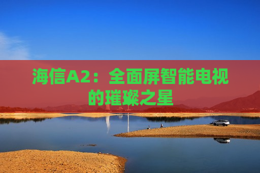 海信A2：全面屏智能电视的璀璨之星