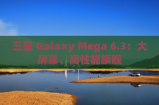 三星 Galaxy Mega 6.3：大屏幕、高性能旗舰