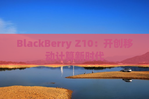 BlackBerry Z10：开创移动计算新时代