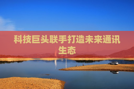 科技巨头联手打造未来通讯生态