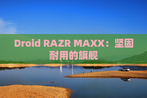 Droid RAZR MAXX：坚固耐用的旗舰