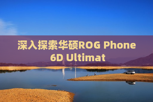 深入探索华硕ROG Phone 6D Ultimat