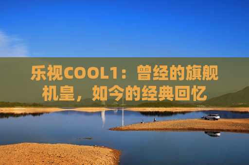 乐视COOL1：曾经的旗舰机皇，如今的经典回忆