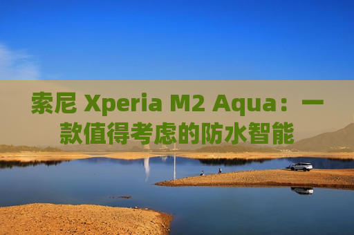 索尼 Xperia M2 Aqua：一款值得考虑的防水智能