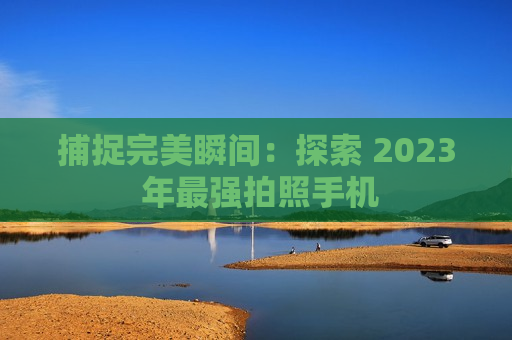 捕捉完美瞬间：探索 2023 年最强拍照手机