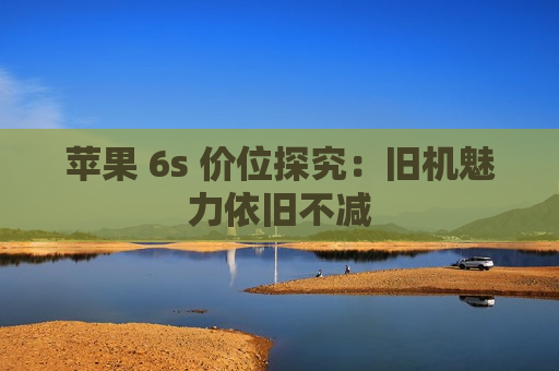 苹果 6s 价位探究：旧机魅力依旧不减