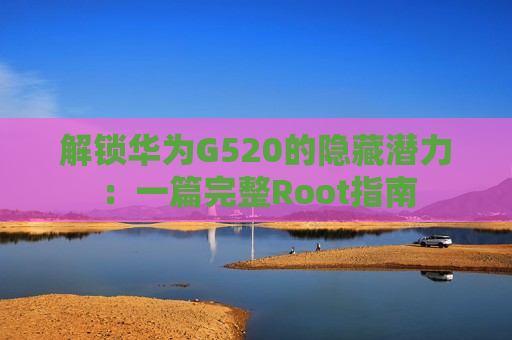解锁华为G520的隐藏潜力：一篇完整Root指南
