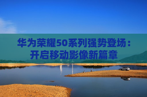 华为荣耀50系列强势登场：开启移动影像新篇章