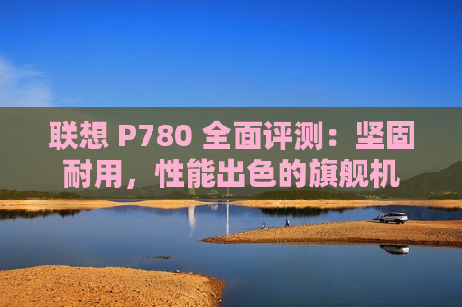 联想 P780 全面评测：坚固耐用，性能出色的旗舰机