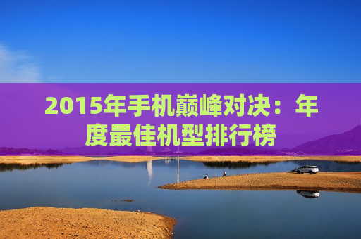 2015年手机巅峰对决：年度最佳机型排行榜