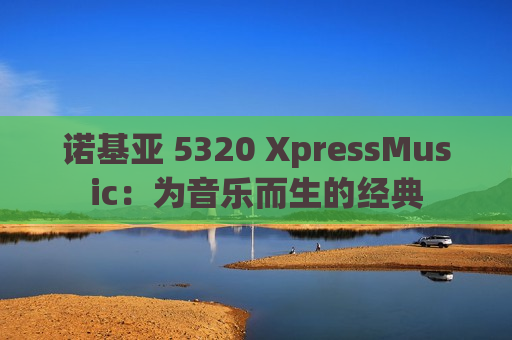 诺基亚 5320 XpressMusic：为音乐而生的经典