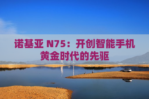 诺基亚 N75：开创智能手机黄金时代的先驱