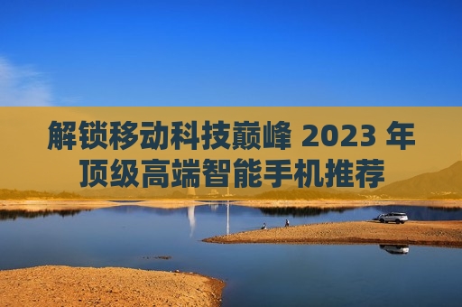 解锁移动科技巅峰 2023 年顶级高端智能手机推荐