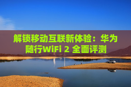 解锁移动互联新体验：华为随行WiFi 2 全面评测