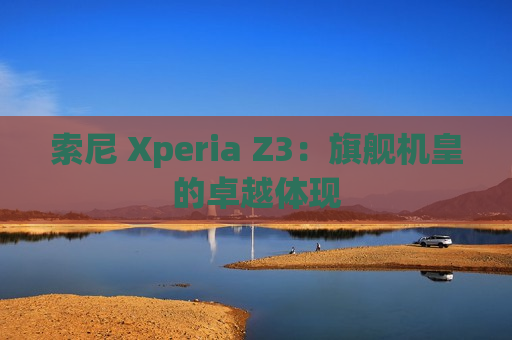 索尼 Xperia Z3：旗舰机皇的卓越体现