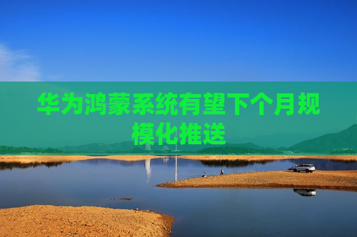 华为鸿蒙系统有望下个月规模化推送