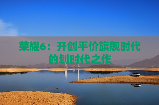 荣耀6：开创平价旗舰时代的划时代之作