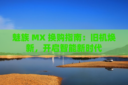 魅族 MX 换购指南：旧机焕新，开启智能新时代