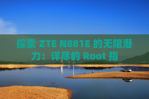 探索 ZTE N881E 的无限潜力：详尽的 Root 指