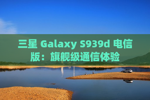 三星 Galaxy S939d 电信版：旗舰级通信体验