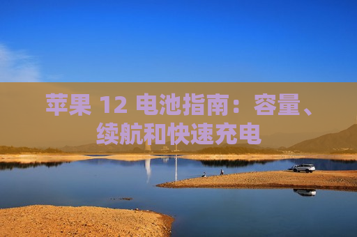 苹果 12 电池指南：容量、续航和快速充电