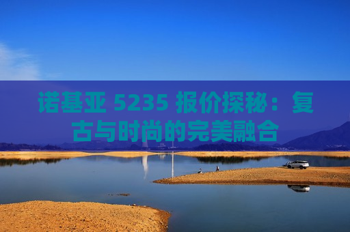 诺基亚 5235 报价探秘：复古与时尚的完美融合