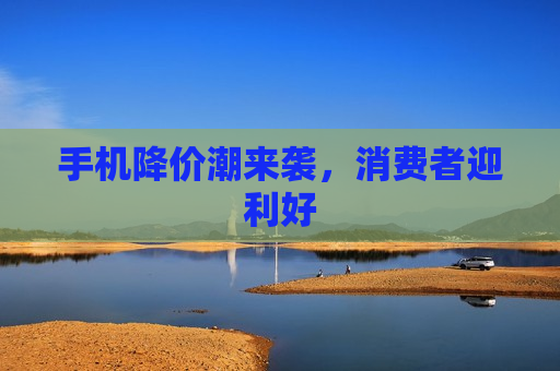 手机降价潮来袭，消费者迎利好