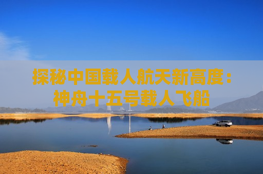 探秘中国载人航天新高度：神舟十五号载人飞船