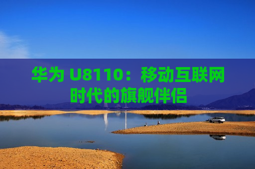 华为 U8110：移动互联网时代的旗舰伴侣