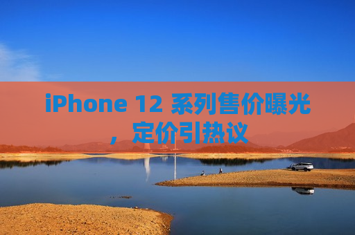 iPhone 12 系列售价曝光，定价引热议