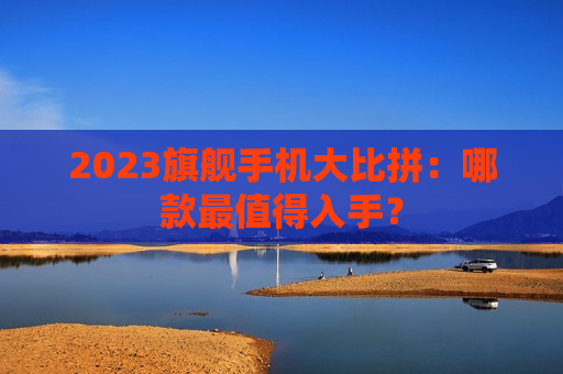 2023旗舰手机大比拼：哪款最值得入手？