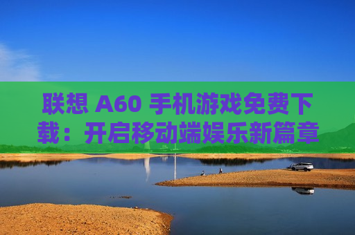 联想 A60 手机游戏免费下载：开启移动端娱乐新篇章