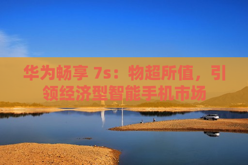 华为畅享 7s：物超所值，引领经济型智能手机市场