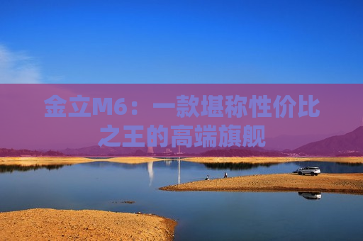 金立M6：一款堪称性价比之王的高端旗舰