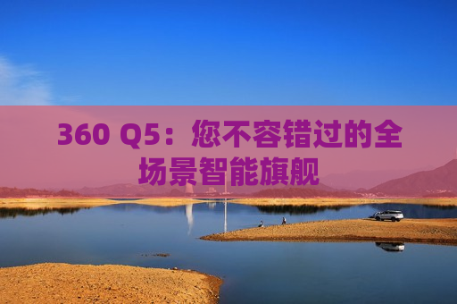 360 Q5：您不容错过的全场景智能旗舰