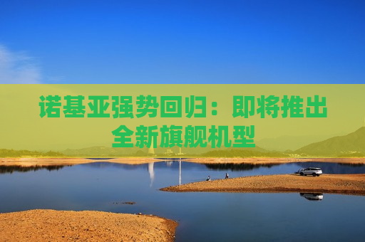 诺基亚强势回归：即将推出全新旗舰机型